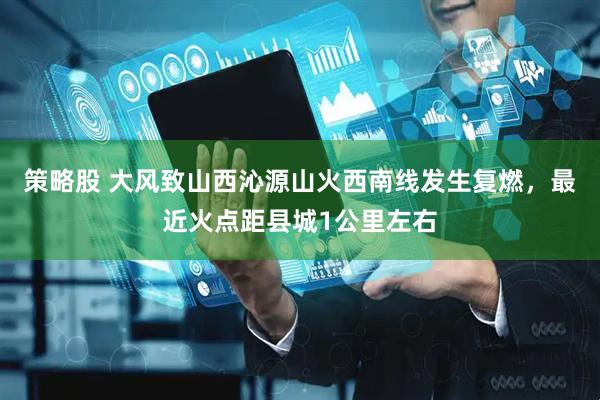 策略股 大风致山西沁源山火西南线发生复燃，最近火点距县城1公里左右