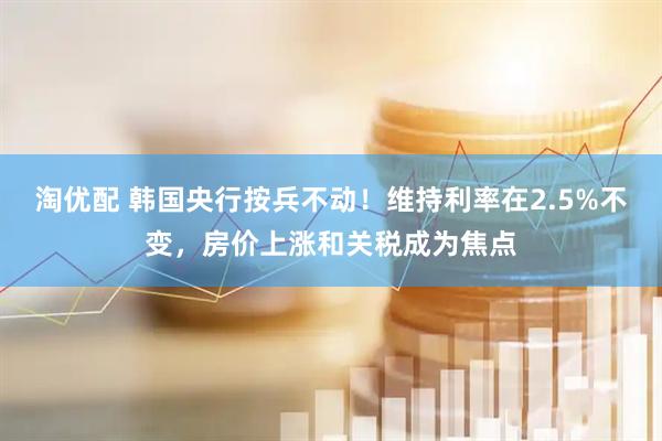 淘优配 韩国央行按兵不动！维持利率在2.5%不变，房价上涨和关税成为焦点