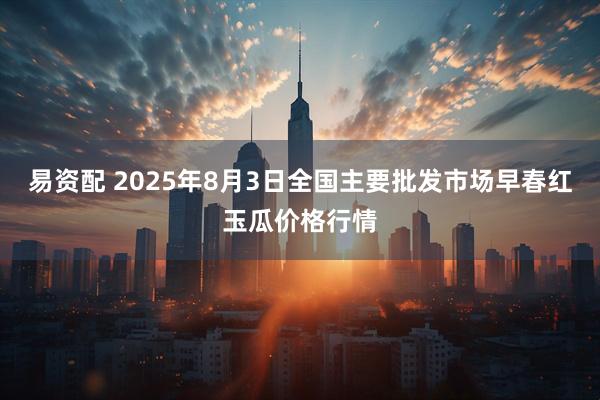 易资配 2025年8月3日全国主要批发市场早春红玉瓜价格行情