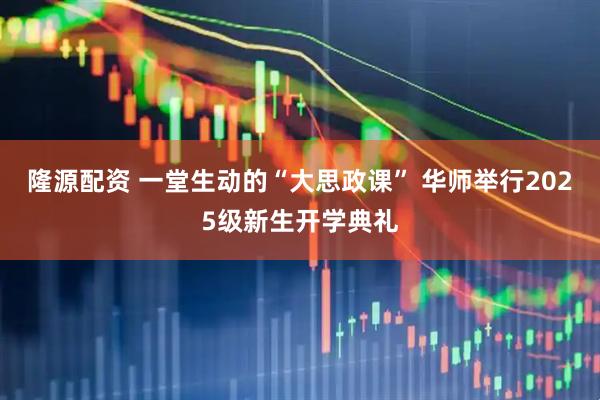 隆源配资 一堂生动的“大思政课” 华师举行2025级新生开学典礼
