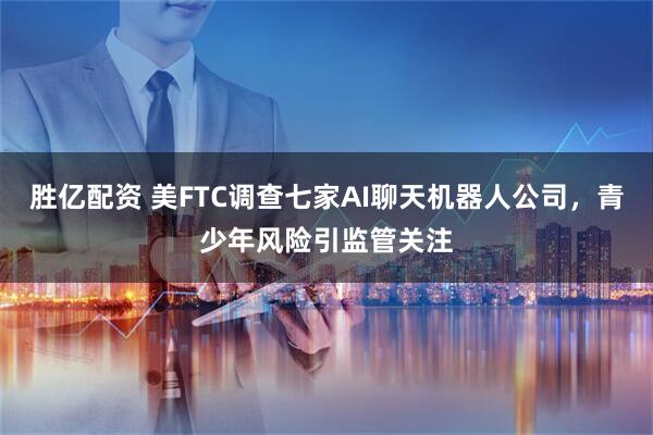 胜亿配资 美FTC调查七家AI聊天机器人公司，青少年风险引监管关注