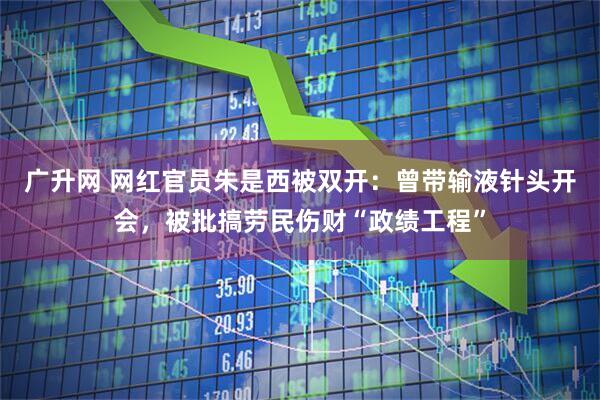 广升网 网红官员朱是西被双开：曾带输液针头开会，被批搞劳民伤财“政绩工程”