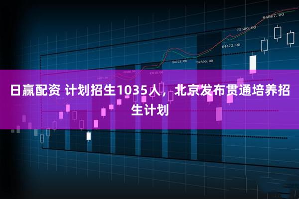 日赢配资 计划招生1035人，北京发布贯通培养招生计划