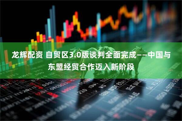 龙辉配资 自贸区3.0版谈判全面完成——中国与东盟经贸合作迈入新阶段