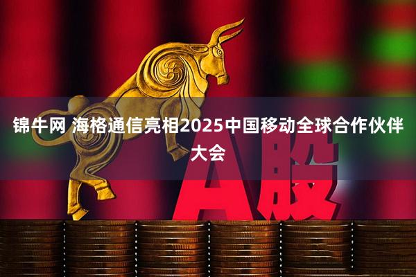 锦牛网 海格通信亮相2025中国移动全球合作伙伴大会