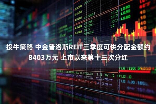 投牛策略 中金普洛斯REIT三季度可供分配金额约8403万元 上市以来第十三次分红