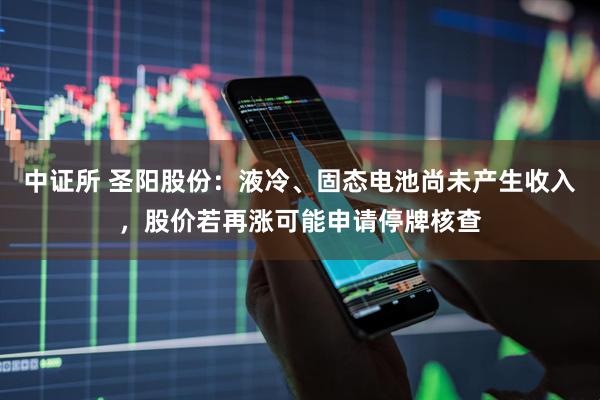 中证所 圣阳股份：液冷、固态电池尚未产生收入，股价若再涨可能申请停牌核查