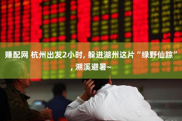 赚配网 杭州出发2小时, 躲进湖州这片“绿野仙踪”, 溯溪避暑~