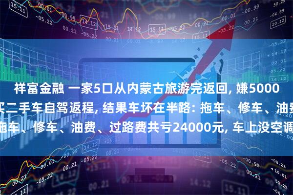 祥富金融 一家5口从内蒙古旅游完返回, 嫌5000元机票贵, 花3000元买二手车自驾返程, 结果车坏在半路: 拖车、修车、油费、过路费共亏24000元, 车上没空调特产全馊了